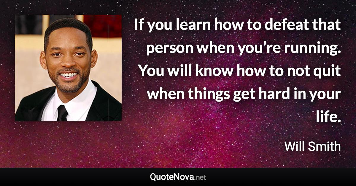 If you learn how to defeat that person when you’re running. You will know how to not quit when things get hard in your life. - Will Smith quote