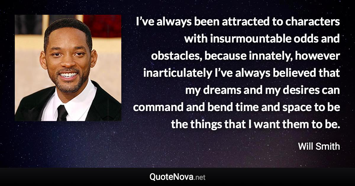 I’ve always been attracted to characters with insurmountable odds and obstacles, because innately, however inarticulately I’ve always believed that my dreams and my desires can command and bend time and space to be the things that I want them to be. - Will Smith quote