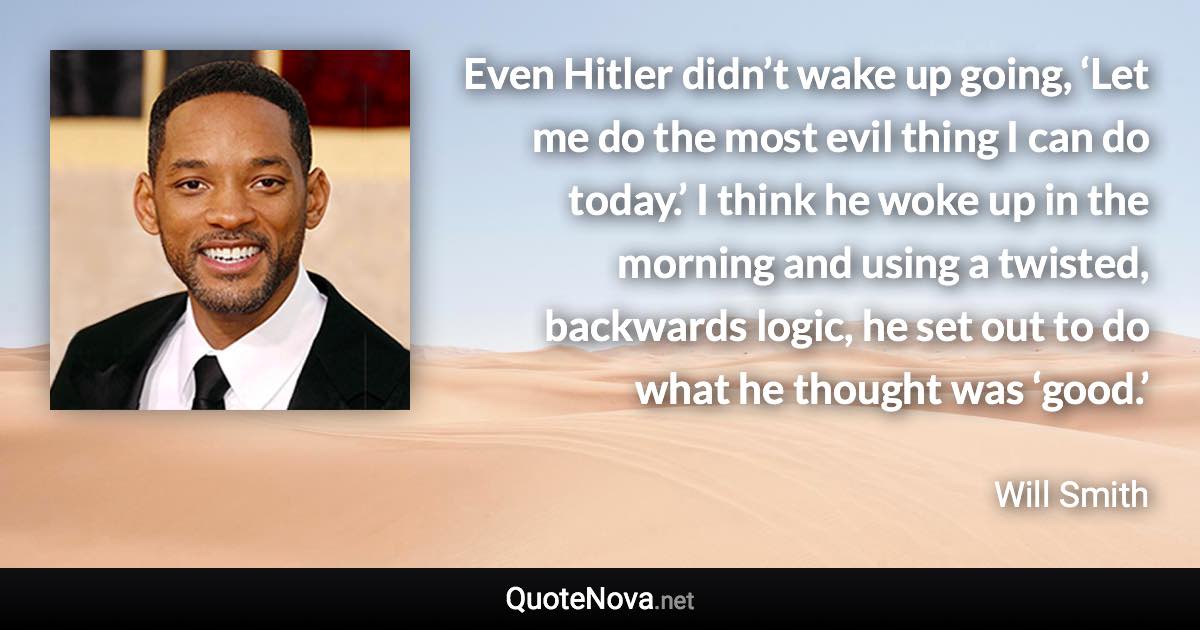 Even Hitler didn’t wake up going, ‘Let me do the most evil thing I can do today.’ I think he woke up in the morning and using a twisted, backwards logic, he set out to do what he thought was ‘good.’ - Will Smith quote