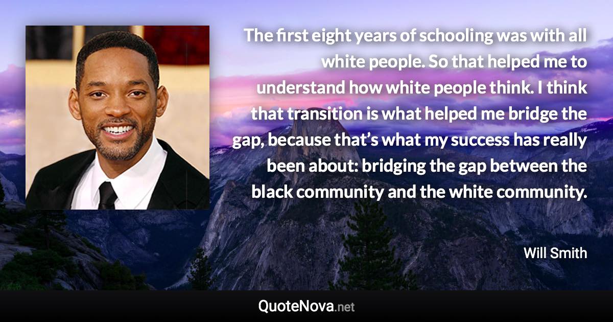 The first eight years of schooling was with all white people. So that helped me to understand how white people think. I think that transition is what helped me bridge the gap, because that’s what my success has really been about: bridging the gap between the black community and the white community. - Will Smith quote