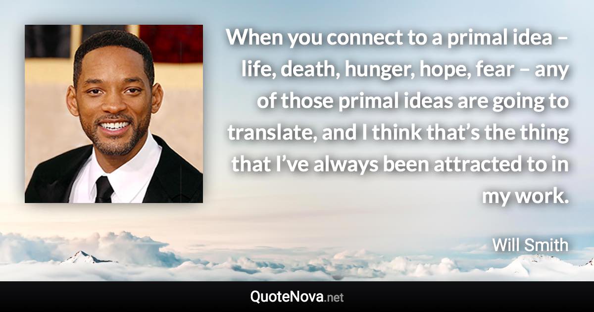 When you connect to a primal idea – life, death, hunger, hope, fear – any of those primal ideas are going to translate, and I think that’s the thing that I’ve always been attracted to in my work. - Will Smith quote