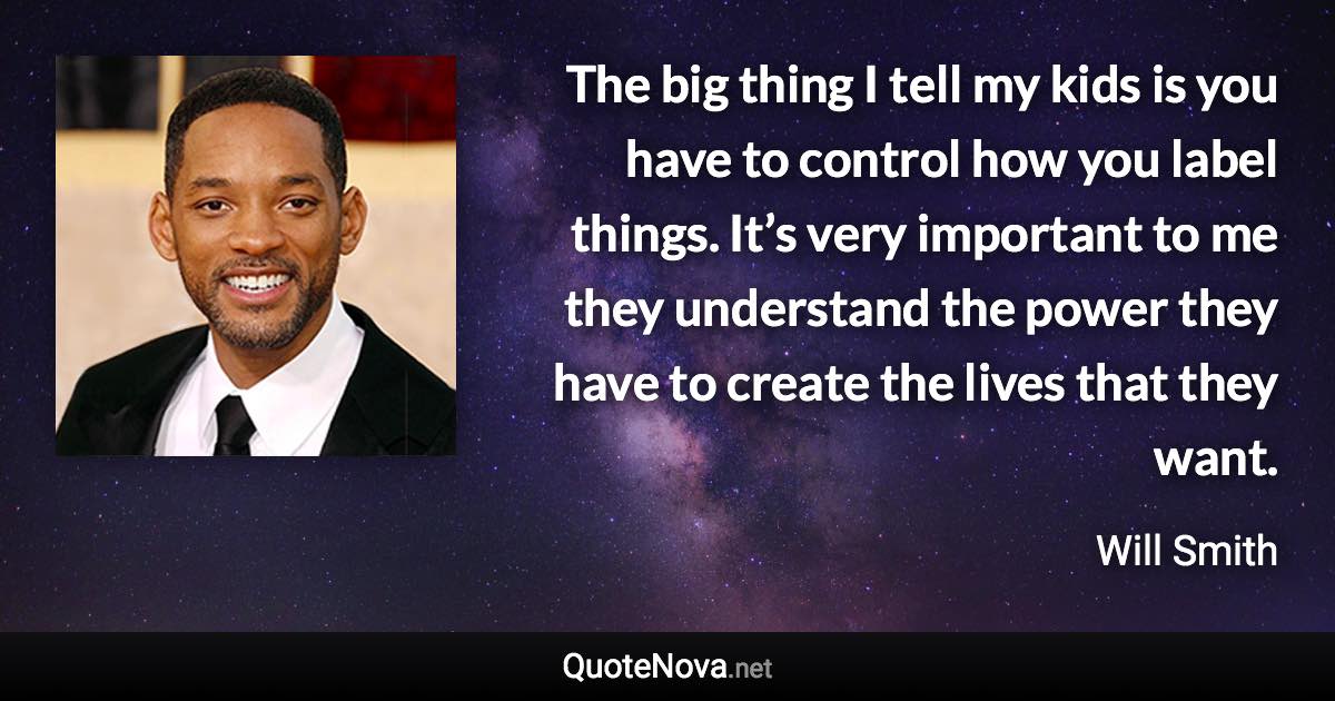 The big thing I tell my kids is you have to control how you label things. It’s very important to me they understand the power they have to create the lives that they want. - Will Smith quote