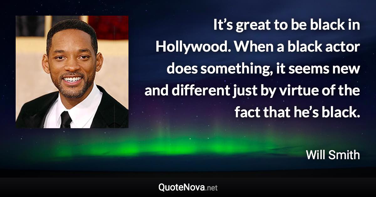 It’s great to be black in Hollywood. When a black actor does something, it seems new and different just by virtue of the fact that he’s black. - Will Smith quote