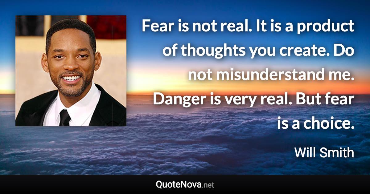 Fear is not real. It is a product of thoughts you create. Do not misunderstand me. Danger is very real. But fear is a choice. - Will Smith quote
