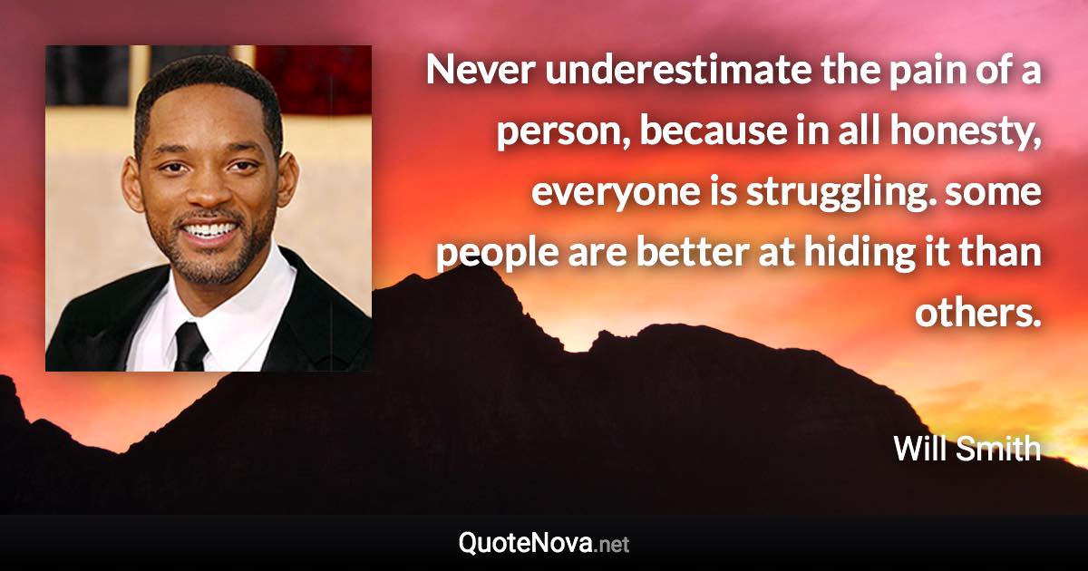 Never underestimate the pain of a person, because in all honesty, everyone is struggling. some people are better at hiding it than others. - Will Smith quote