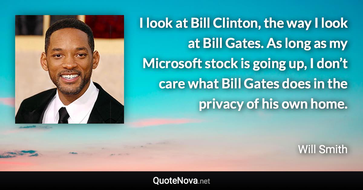 I look at Bill Clinton, the way I look at Bill Gates. As long as my Microsoft stock is going up, I don’t care what Bill Gates does in the privacy of his own home. - Will Smith quote