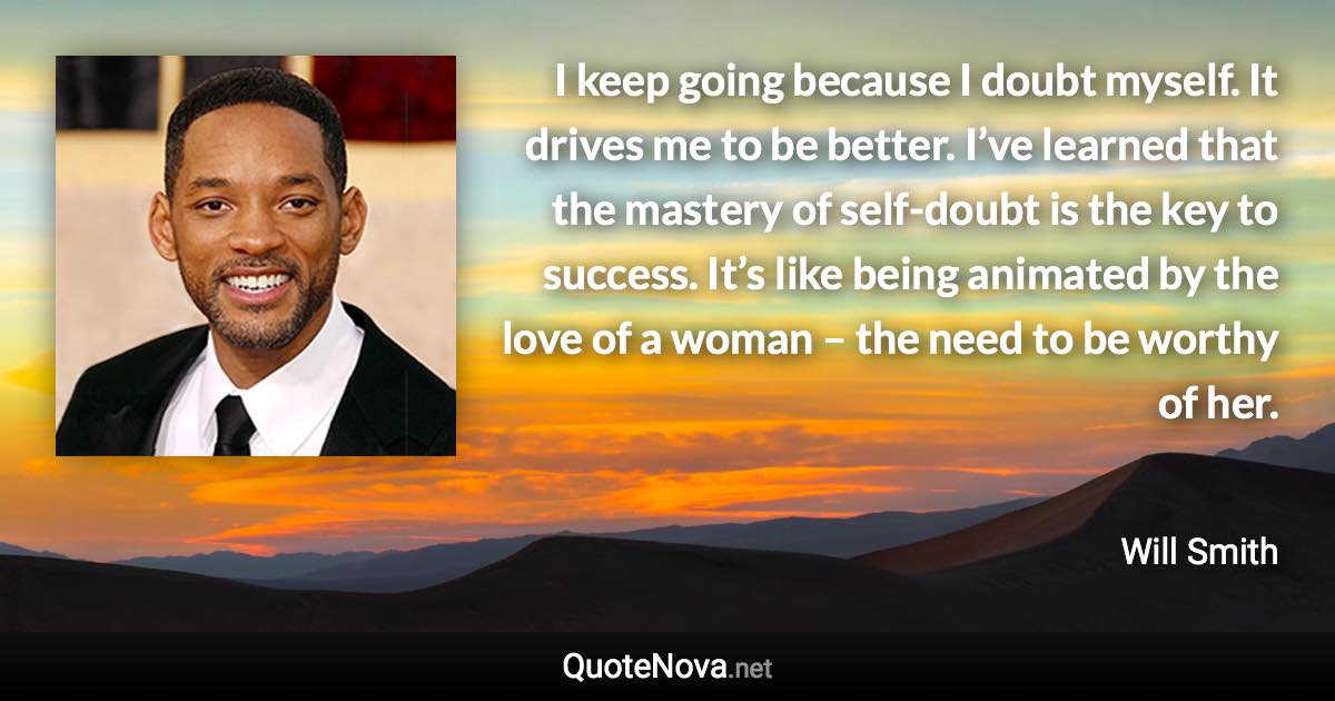 I keep going because I doubt myself. It drives me to be better. I’ve learned that the mastery of self-doubt is the key to success. It’s like being animated by the love of a woman – the need to be worthy of her. - Will Smith quote