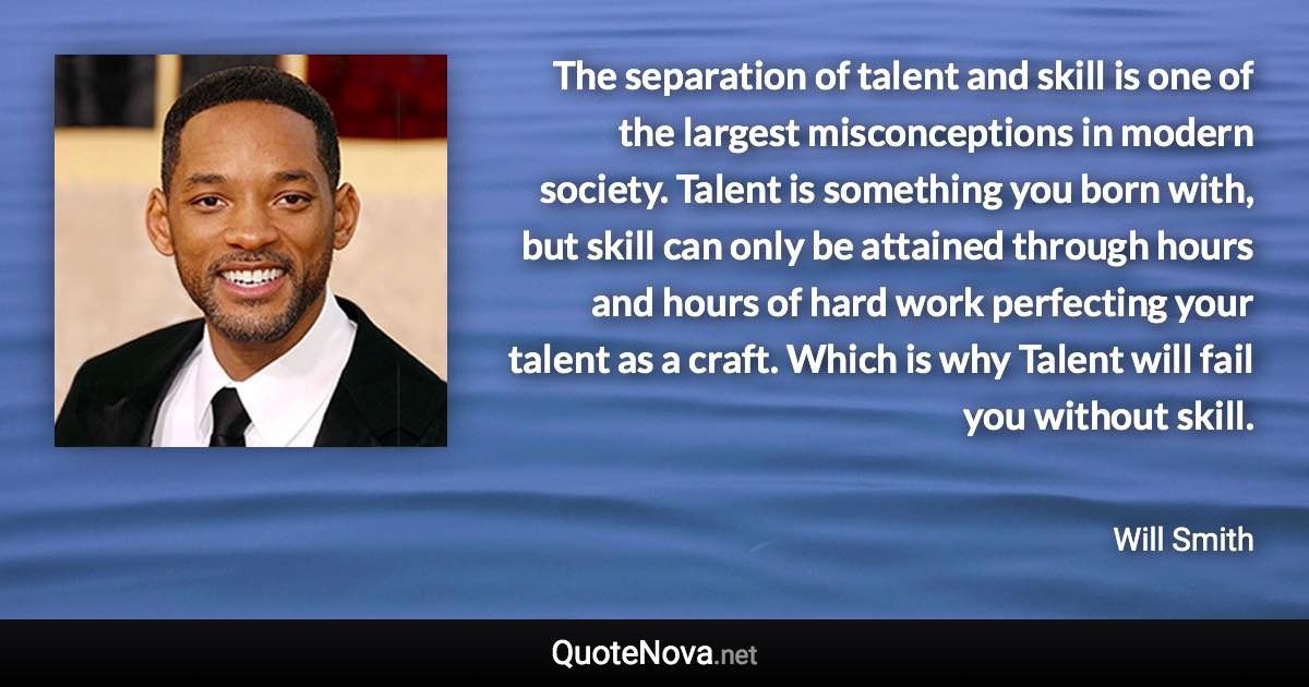 The separation of talent and skill is one of the largest misconceptions in modern society. Talent is something you born with, but skill can only be attained through hours and hours of hard work perfecting your talent as a craft. Which is why Talent will fail you without skill. - Will Smith quote