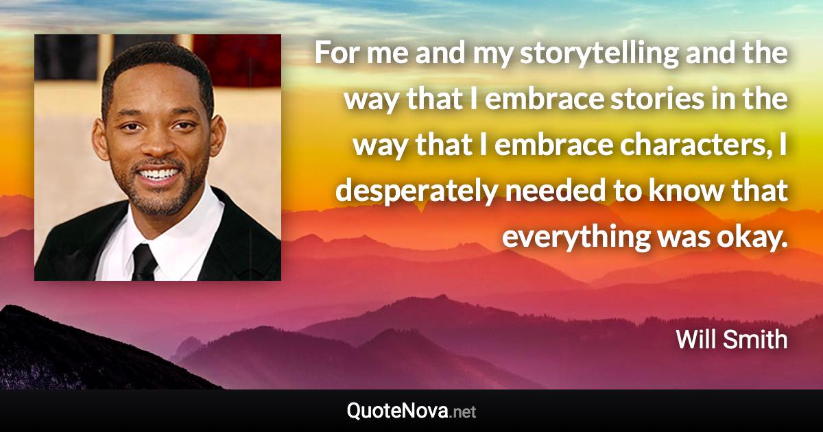 For me and my storytelling and the way that I embrace stories in the way that I embrace characters, I desperately needed to know that everything was okay. - Will Smith quote