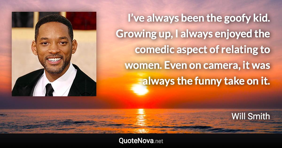 I’ve always been the goofy kid. Growing up, I always enjoyed the comedic aspect of relating to women. Even on camera, it was always the funny take on it. - Will Smith quote