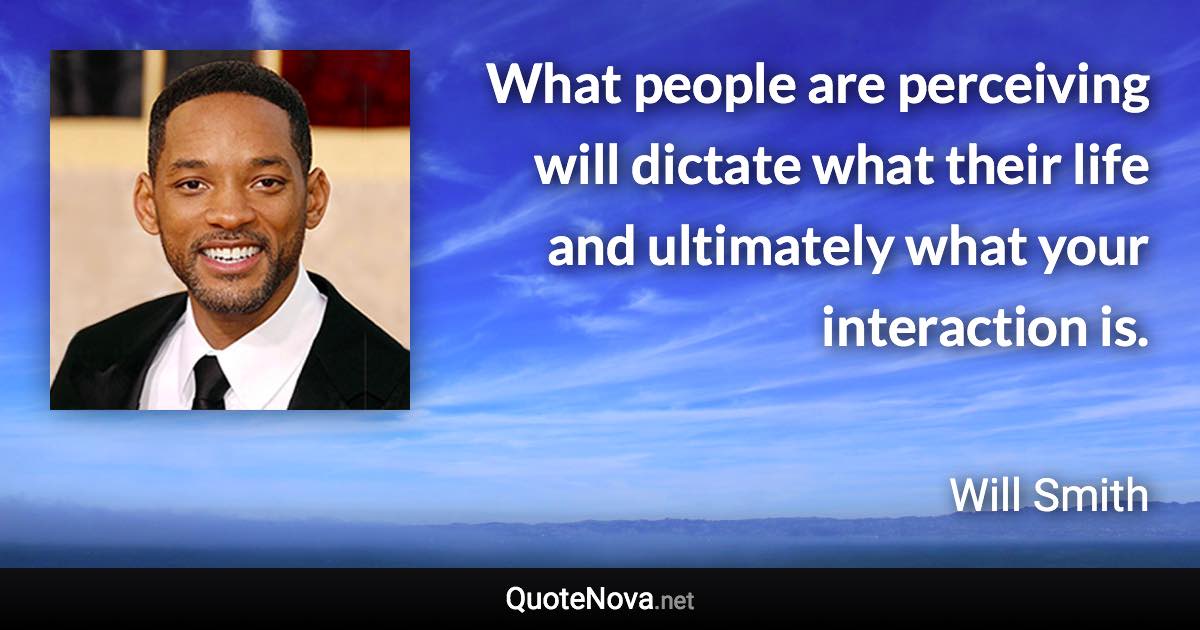 What people are perceiving will dictate what their life and ultimately what your interaction is. - Will Smith quote