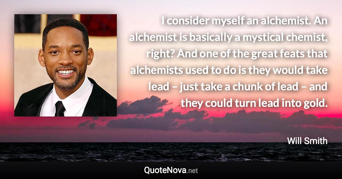 I consider myself an alchemist. An alchemist is basically a mystical chemist, right? And one of the great feats that alchemists used to do is they would take lead – just take a chunk of lead – and they could turn lead into gold. - Will Smith quote