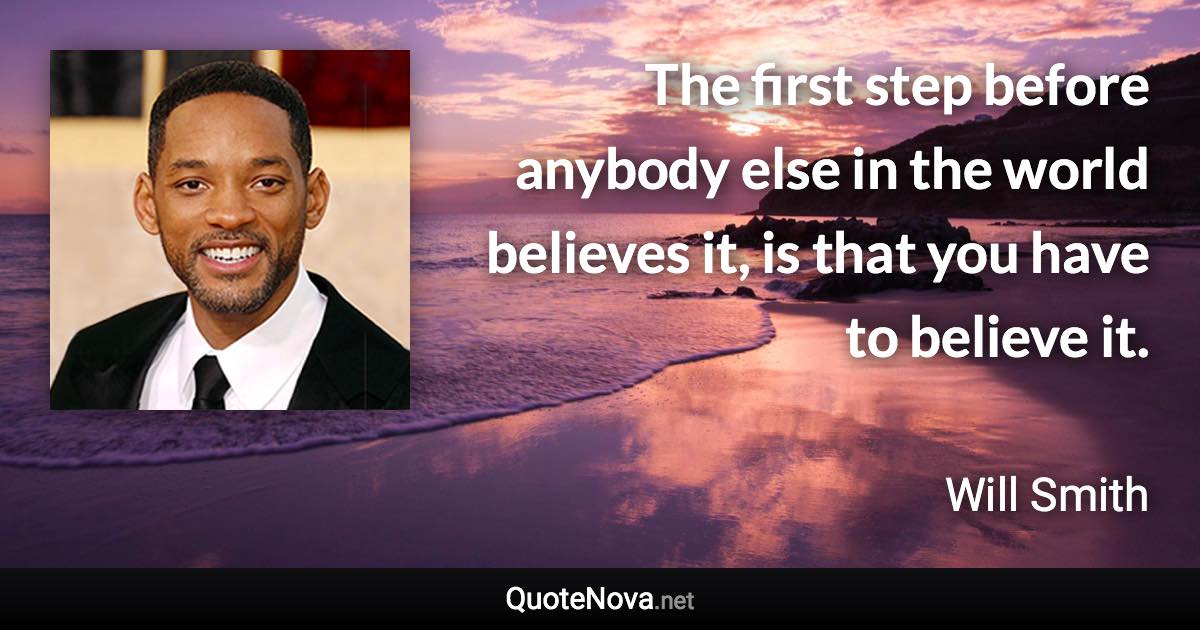 The first step before anybody else in the world believes it, is that you have to believe it. - Will Smith quote