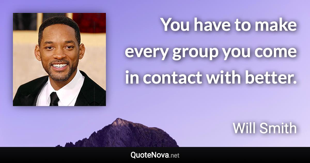 You have to make every group you come in contact with better. - Will Smith quote