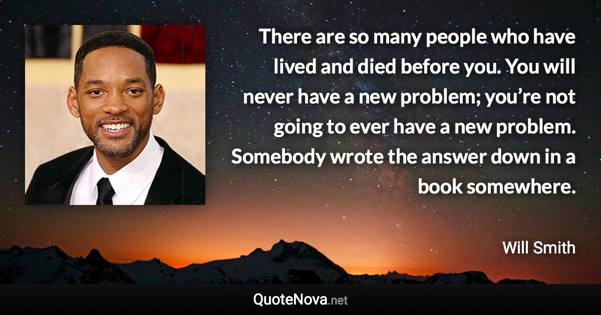 There are so many people who have lived and died before you. You will never have a new problem; you’re not going to ever have a new problem. Somebody wrote the answer down in a book somewhere. - Will Smith quote