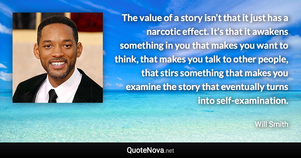 The value of a story isn’t that it just has a narcotic effect. It’s that it awakens something in you that makes you want to think, that makes you talk to other people, that stirs something that makes you examine the story that eventually turns into self-examination. - Will Smith quote