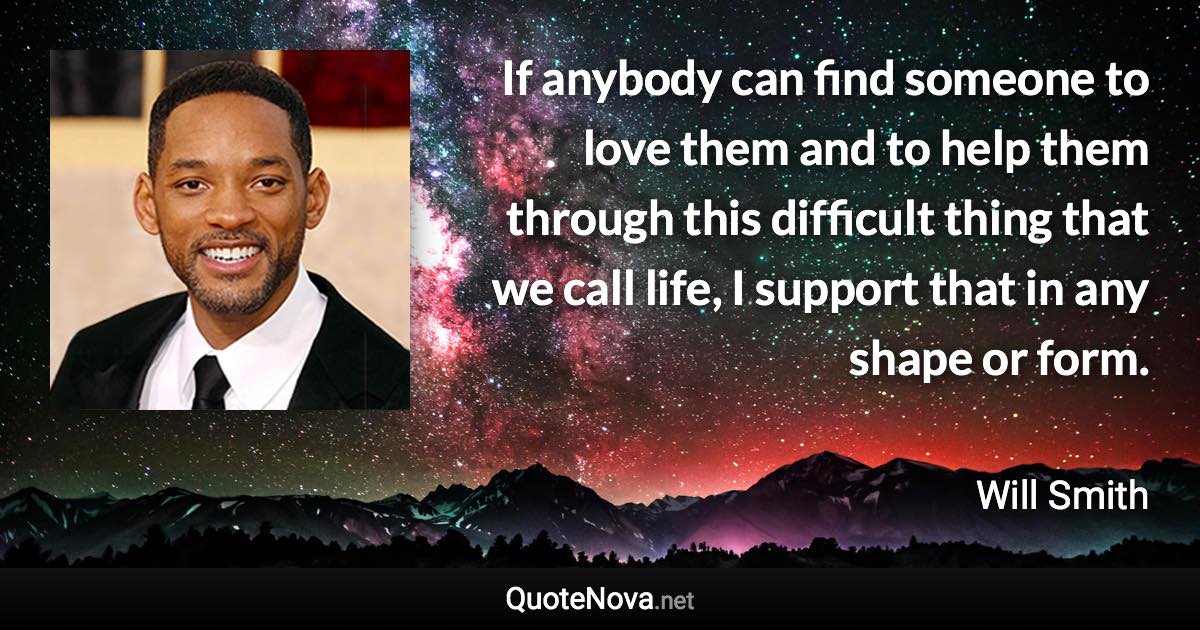 If anybody can find someone to love them and to help them through this difficult thing that we call life, I support that in any shape or form. - Will Smith quote