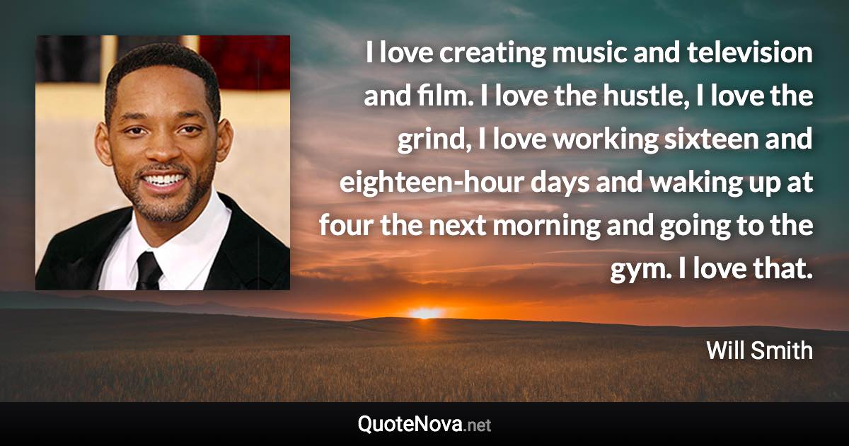 I love creating music and television and film. I love the hustle, I love the grind, I love working sixteen and eighteen-hour days and waking up at four the next morning and going to the gym. I love that. - Will Smith quote