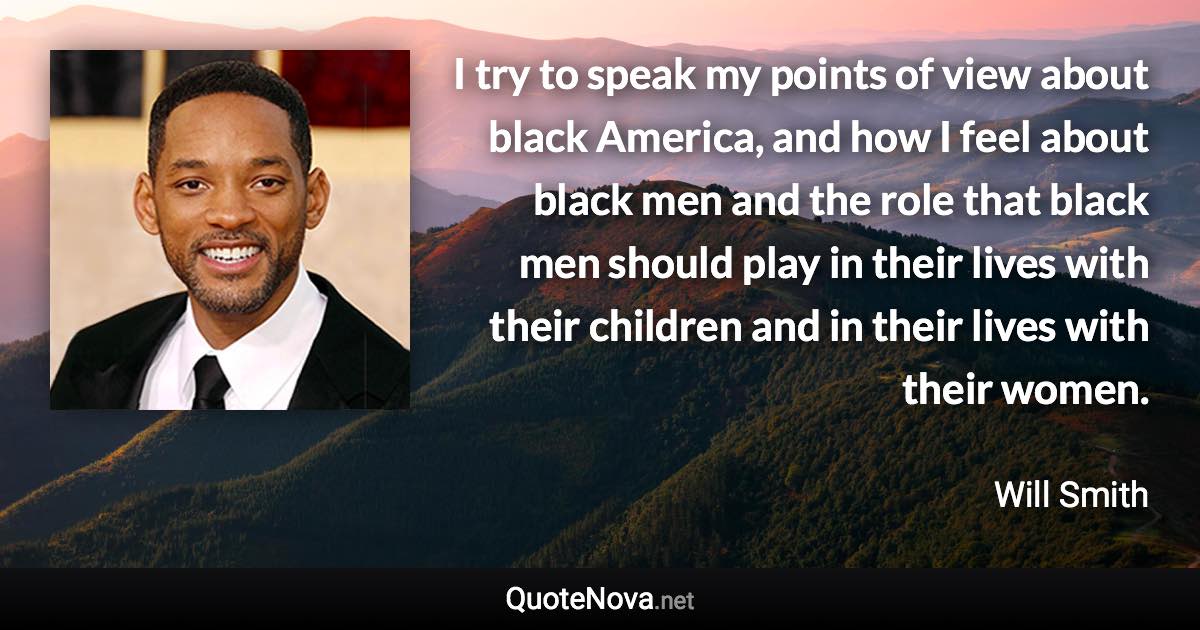 I try to speak my points of view about black America, and how I feel about black men and the role that black men should play in their lives with their children and in their lives with their women. - Will Smith quote