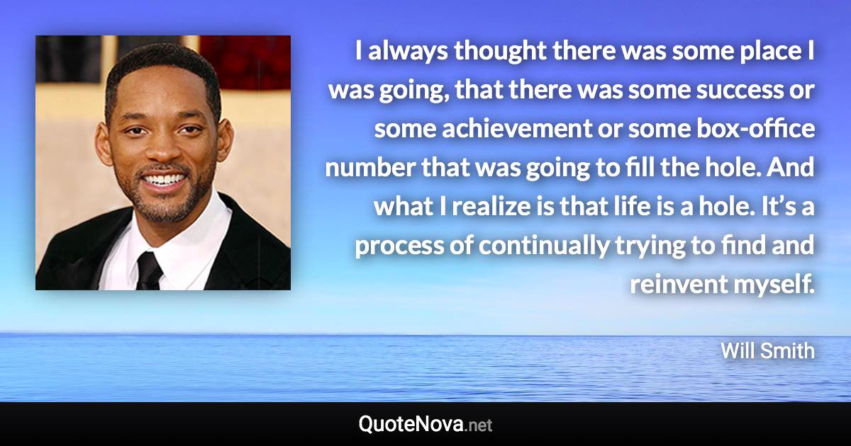 I always thought there was some place I was going, that there was some success or some achievement or some box-office number that was going to fill the hole. And what I realize is that life is a hole. It’s a process of continually trying to find and reinvent myself. - Will Smith quote