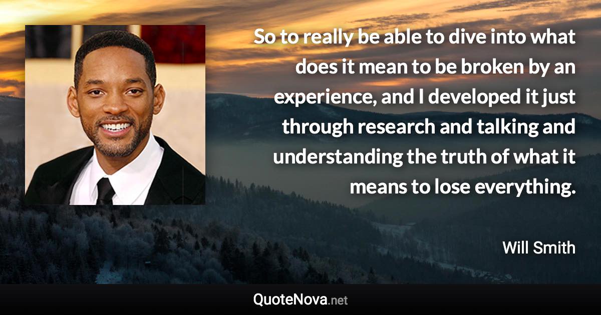 So to really be able to dive into what does it mean to be broken by an experience, and I developed it just through research and talking and understanding the truth of what it means to lose everything. - Will Smith quote