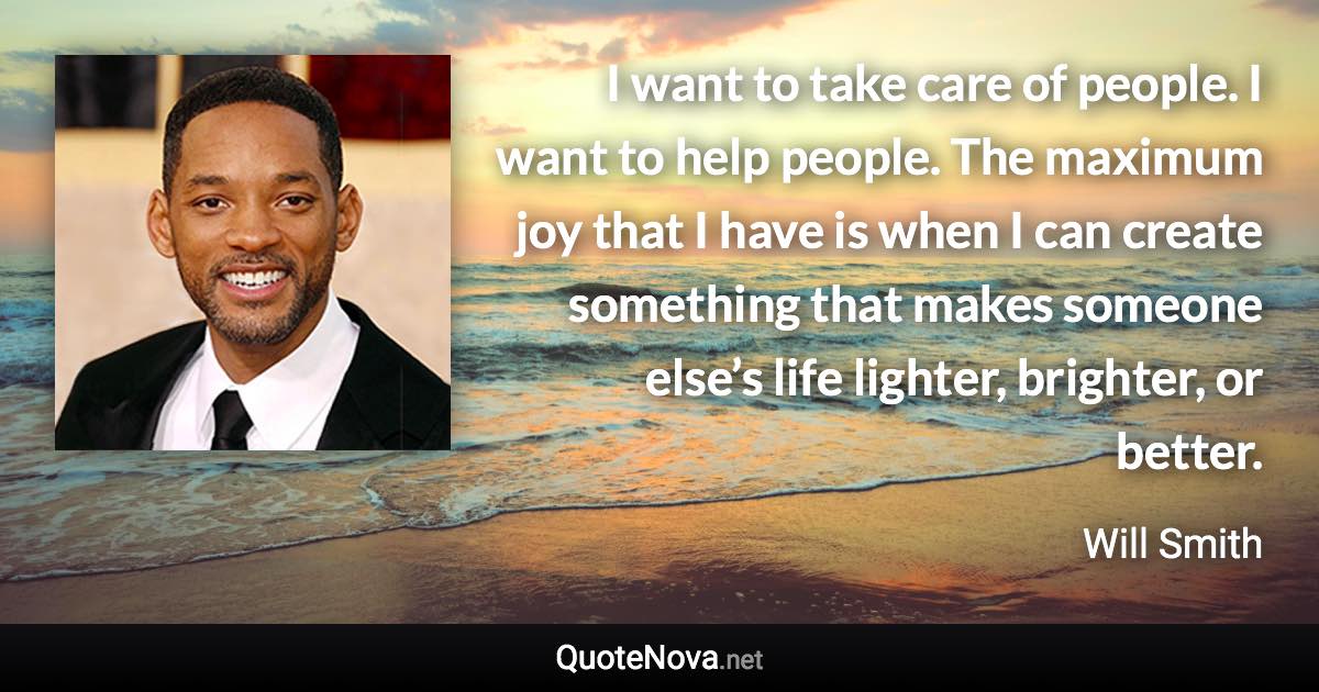 I want to take care of people. I want to help people. The maximum joy that I have is when I can create something that makes someone else’s life lighter, brighter, or better. - Will Smith quote