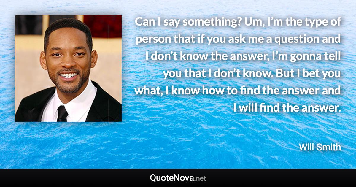 Can I say something? Um, I’m the type of person that if you ask me a question and I don’t know the answer, I’m gonna tell you that I don’t know. But I bet you what, I know how to find the answer and I will find the answer. - Will Smith quote