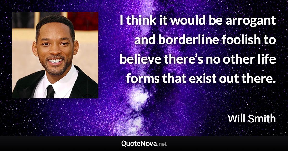 I think it would be arrogant and borderline foolish to believe there’s no other life forms that exist out there. - Will Smith quote