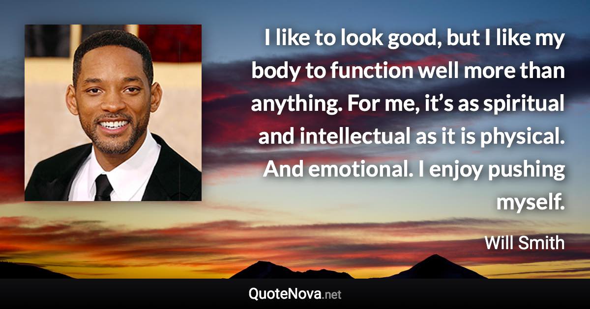 I like to look good, but I like my body to function well more than anything. For me, it’s as spiritual and intellectual as it is physical. And emotional. I enjoy pushing myself. - Will Smith quote