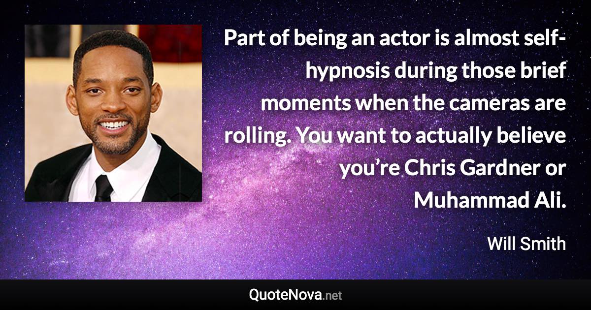 Part of being an actor is almost self-hypnosis during those brief moments when the cameras are rolling. You want to actually believe you’re Chris Gardner or Muhammad Ali. - Will Smith quote