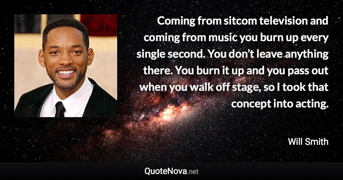 Coming from sitcom television and coming from music you burn up every single second. You don’t leave anything there. You burn it up and you pass out when you walk off stage, so I took that concept into acting. - Will Smith quote
