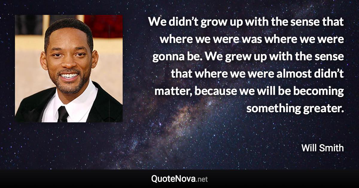 We didn’t grow up with the sense that where we were was where we were gonna be. We grew up with the sense that where we were almost didn’t matter, because we will be becoming something greater. - Will Smith quote