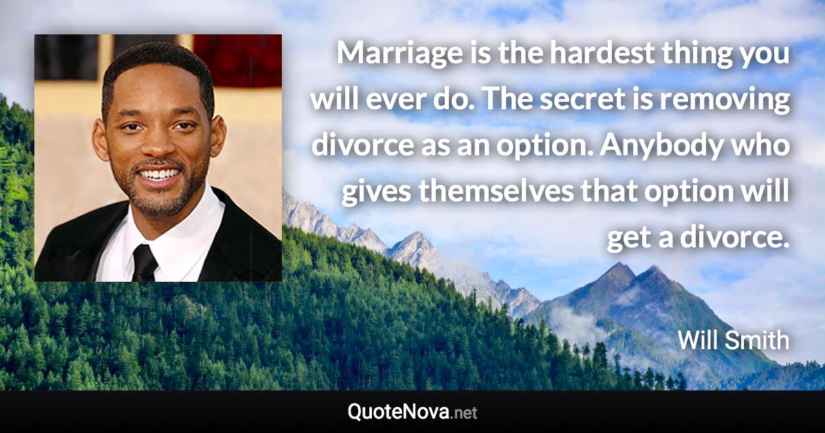 Marriage is the hardest thing you will ever do. The secret is removing divorce as an option. Anybody who gives themselves that option will get a divorce. - Will Smith quote