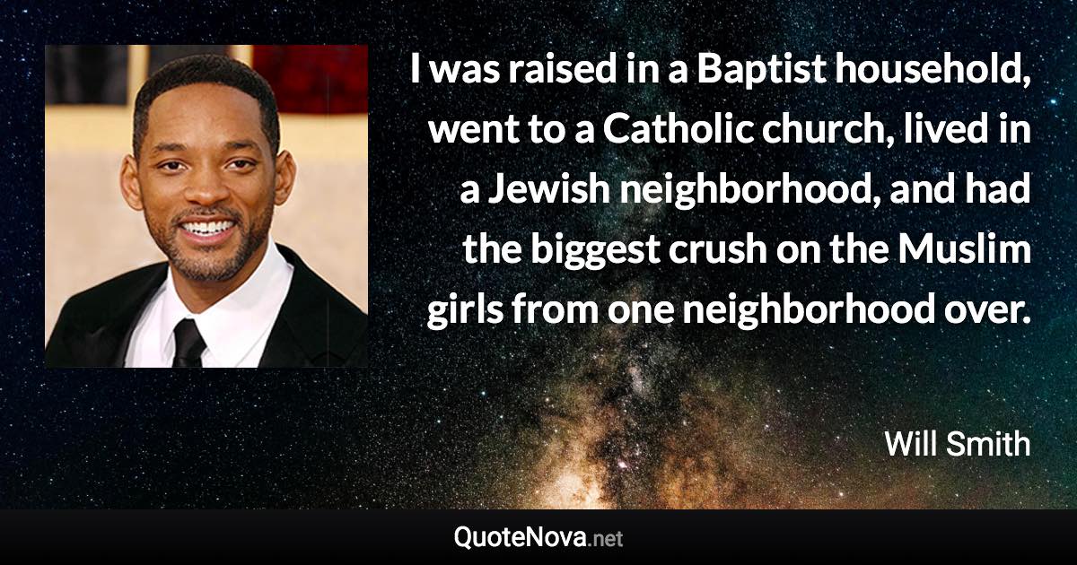 I was raised in a Baptist household, went to a Catholic church, lived in a Jewish neighborhood, and had the biggest crush on the Muslim girls from one neighborhood over. - Will Smith quote