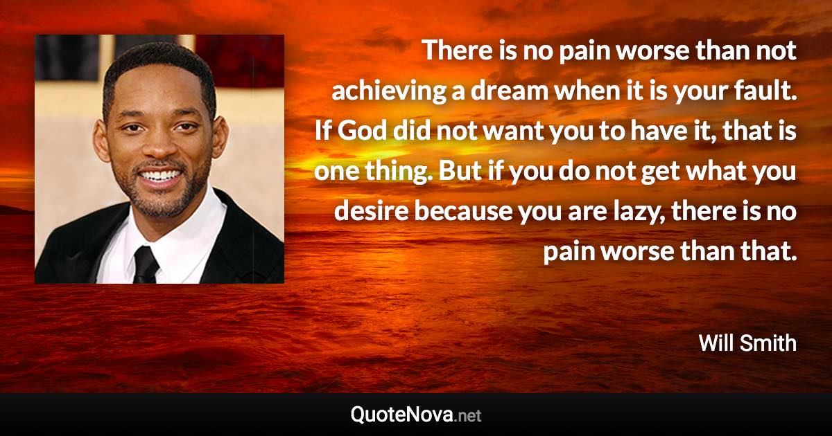 There is no pain worse than not achieving a dream when it is your fault. If God did not want you to have it, that is one thing. But if you do not get what you desire because you are lazy, there is no pain worse than that. - Will Smith quote