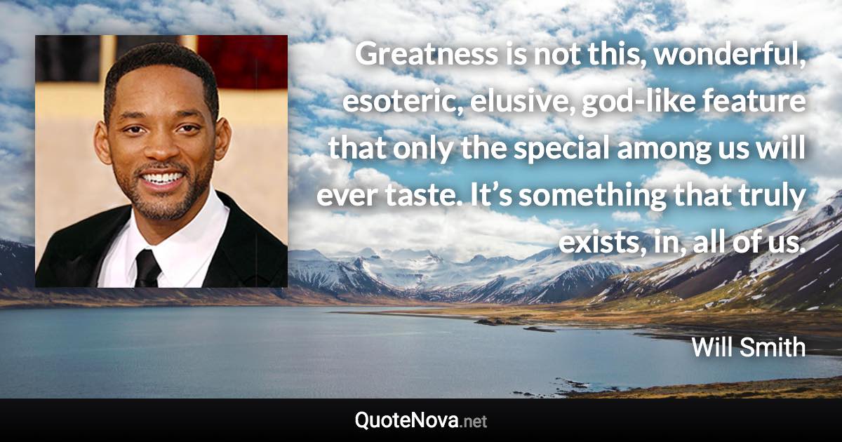 Greatness is not this, wonderful, esoteric, elusive, god-like feature that only the special among us will ever taste. It’s something that truly exists, in, all of us. - Will Smith quote