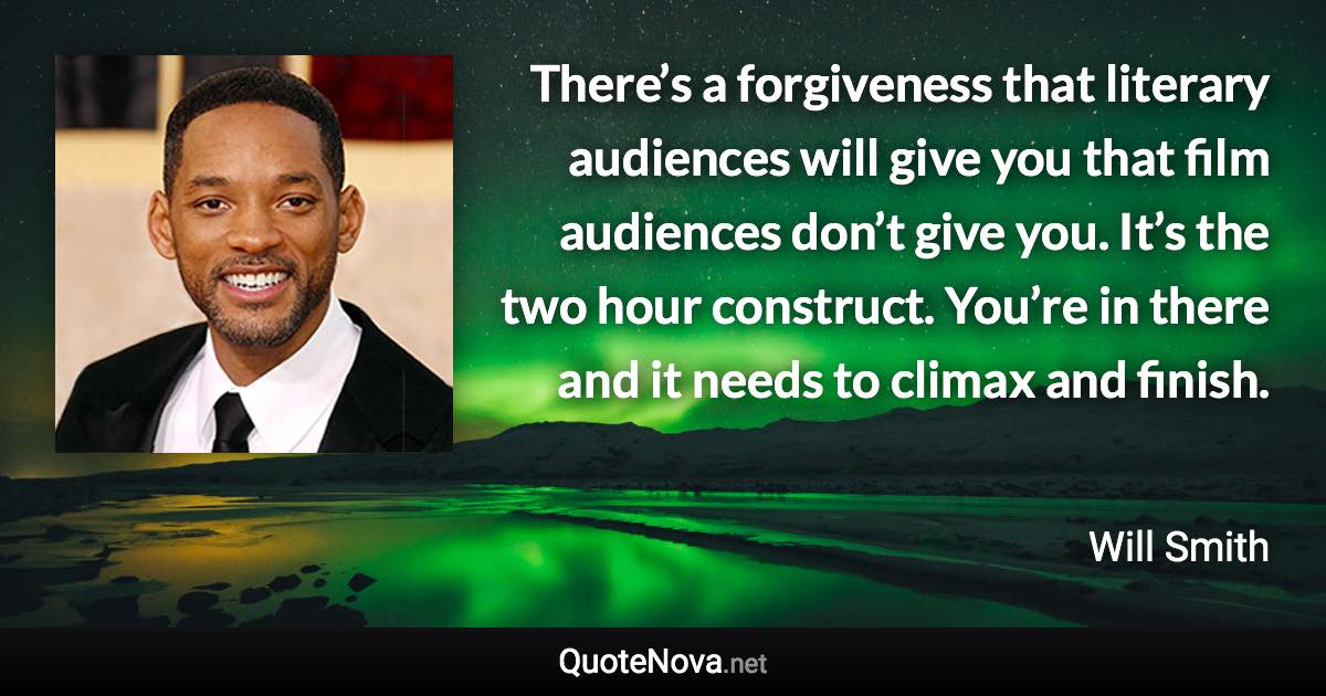 There’s a forgiveness that literary audiences will give you that film audiences don’t give you. It’s the two hour construct. You’re in there and it needs to climax and finish. - Will Smith quote