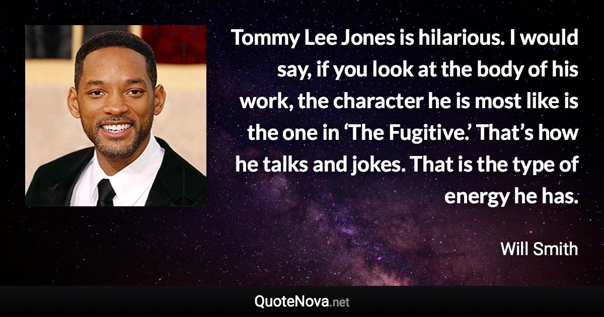 Tommy Lee Jones is hilarious. I would say, if you look at the body of his work, the character he is most like is the one in ‘The Fugitive.’ That’s how he talks and jokes. That is the type of energy he has. - Will Smith quote