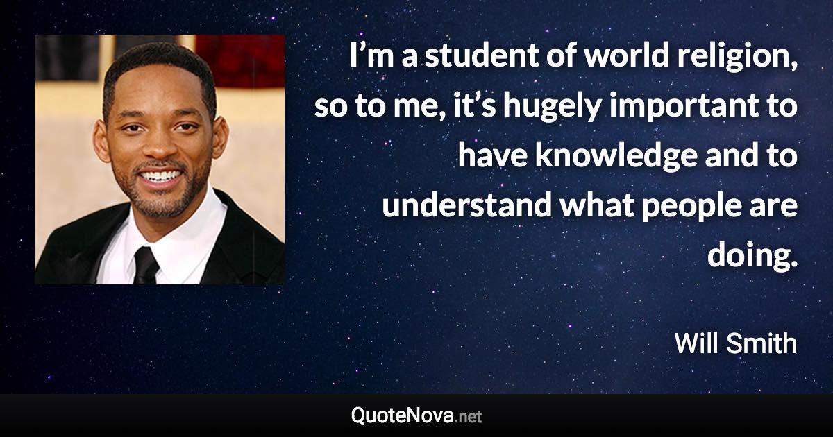 I’m a student of world religion, so to me, it’s hugely important to have knowledge and to understand what people are doing. - Will Smith quote