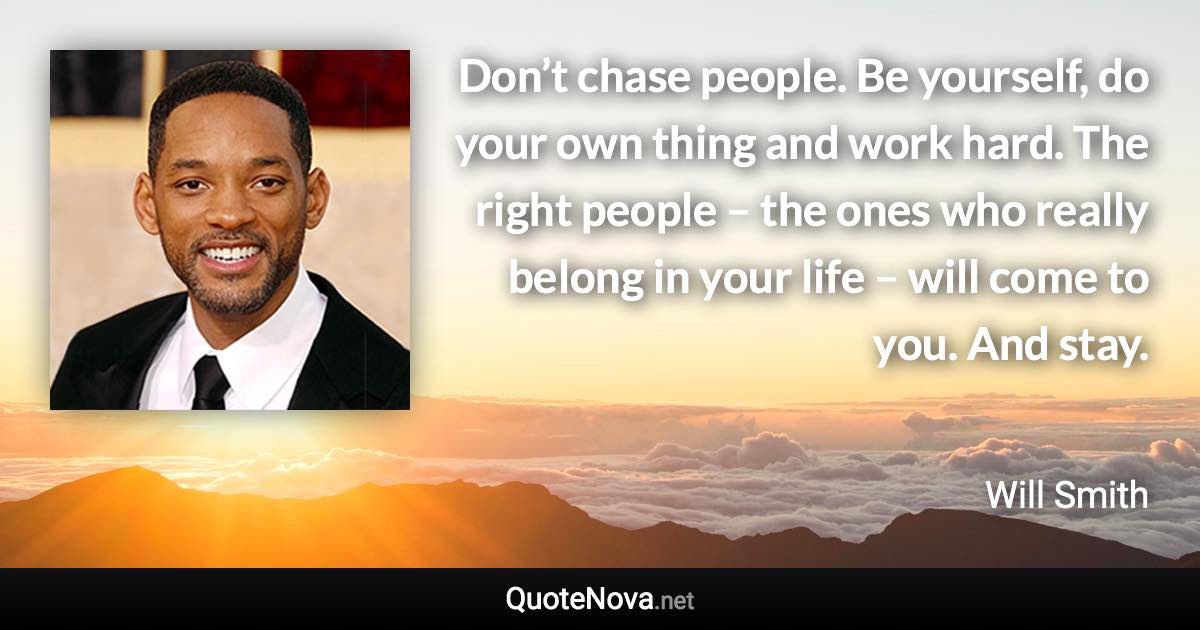 Don’t chase people. Be yourself, do your own thing and work hard. The right people – the ones who really belong in your life – will come to you. And stay. - Will Smith quote