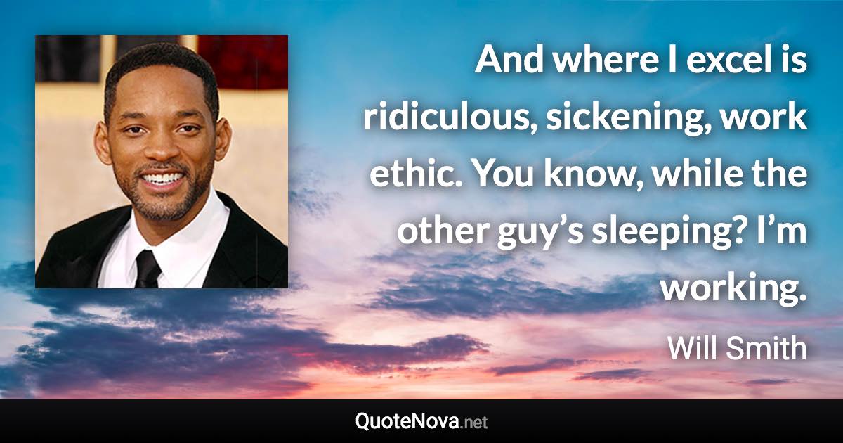 And where I excel is ridiculous, sickening, work ethic. You know, while the other guy’s sleeping? I’m working. - Will Smith quote