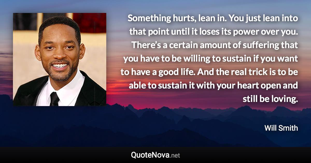 Something hurts, lean in. You just lean into that point until it loses its power over you. There’s a certain amount of suffering that you have to be willing to sustain if you want to have a good life. And the real trick is to be able to sustain it with your heart open and still be loving. - Will Smith quote