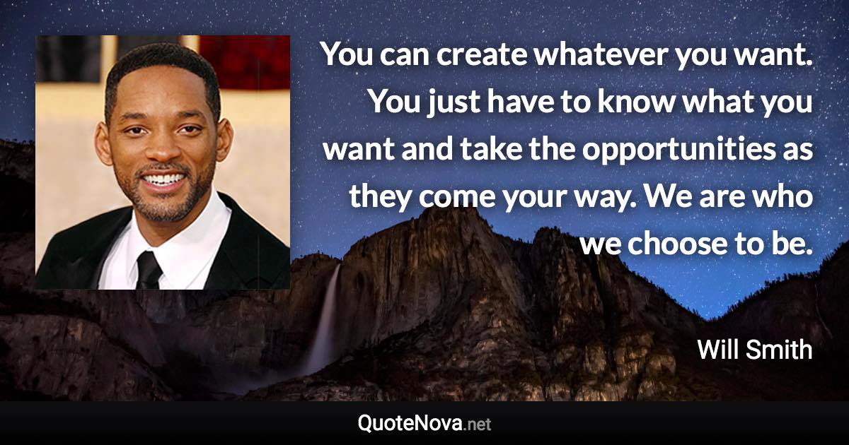 You can create whatever you want. You just have to know what you want and take the opportunities as they come your way. We are who we choose to be. - Will Smith quote