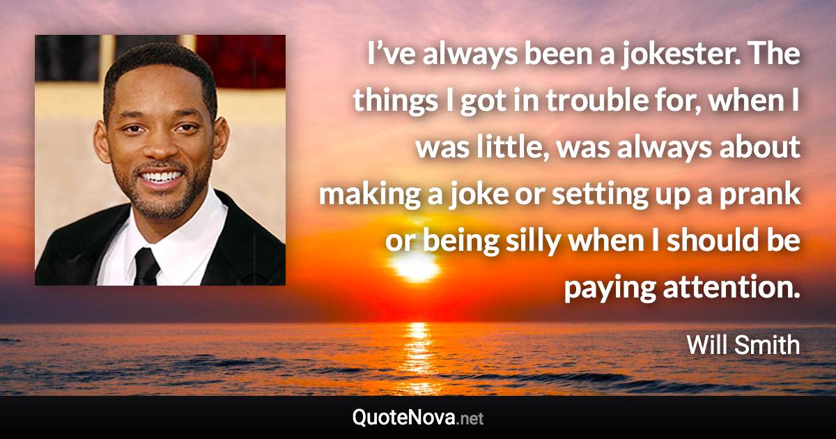 I’ve always been a jokester. The things I got in trouble for, when I was little, was always about making a joke or setting up a prank or being silly when I should be paying attention. - Will Smith quote