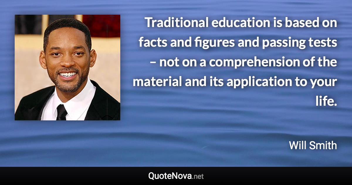 Traditional education is based on facts and figures and passing tests – not on a comprehension of the material and its application to your life. - Will Smith quote