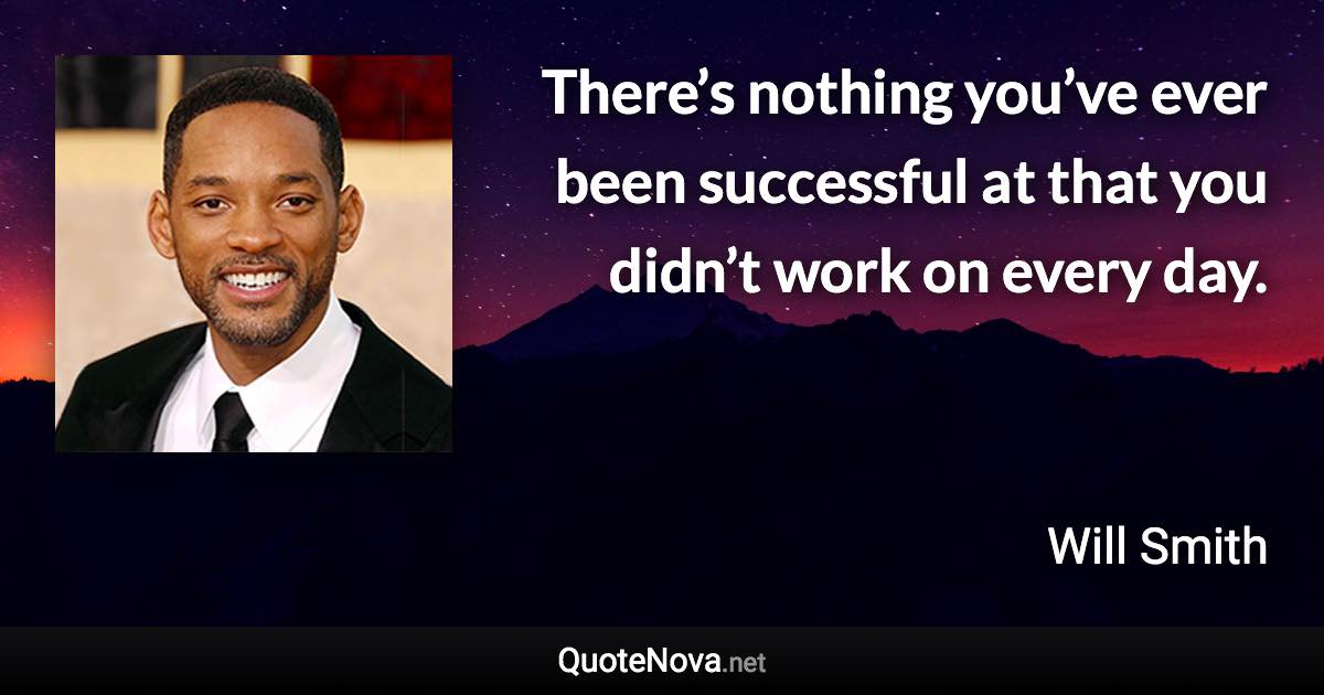 There’s nothing you’ve ever been successful at that you didn’t work on every day. - Will Smith quote