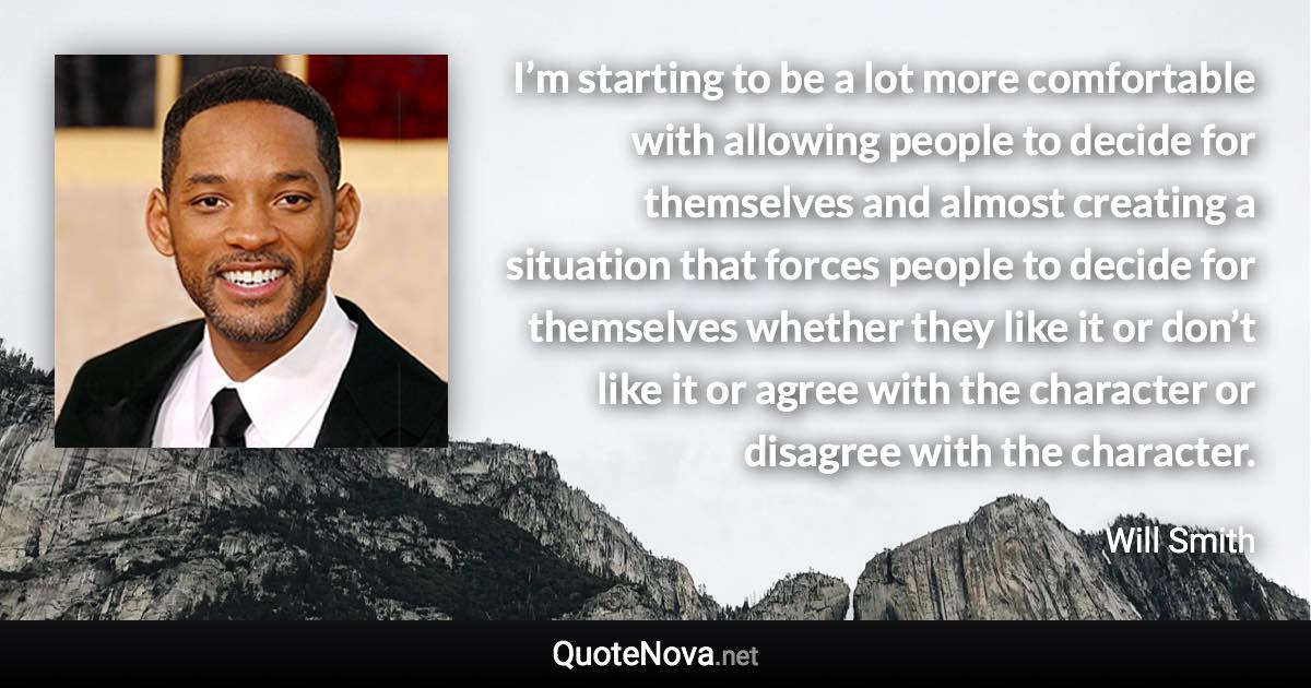 I’m starting to be a lot more comfortable with allowing people to decide for themselves and almost creating a situation that forces people to decide for themselves whether they like it or don’t like it or agree with the character or disagree with the character. - Will Smith quote