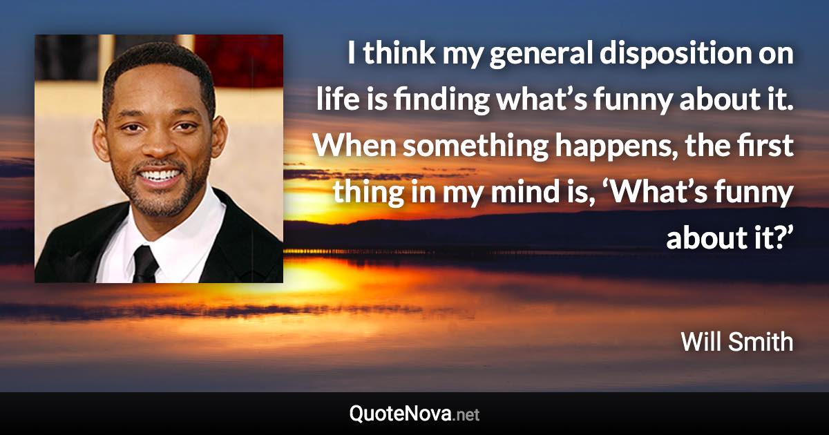 I think my general disposition on life is finding what’s funny about it. When something happens, the first thing in my mind is, ‘What’s funny about it?’ - Will Smith quote