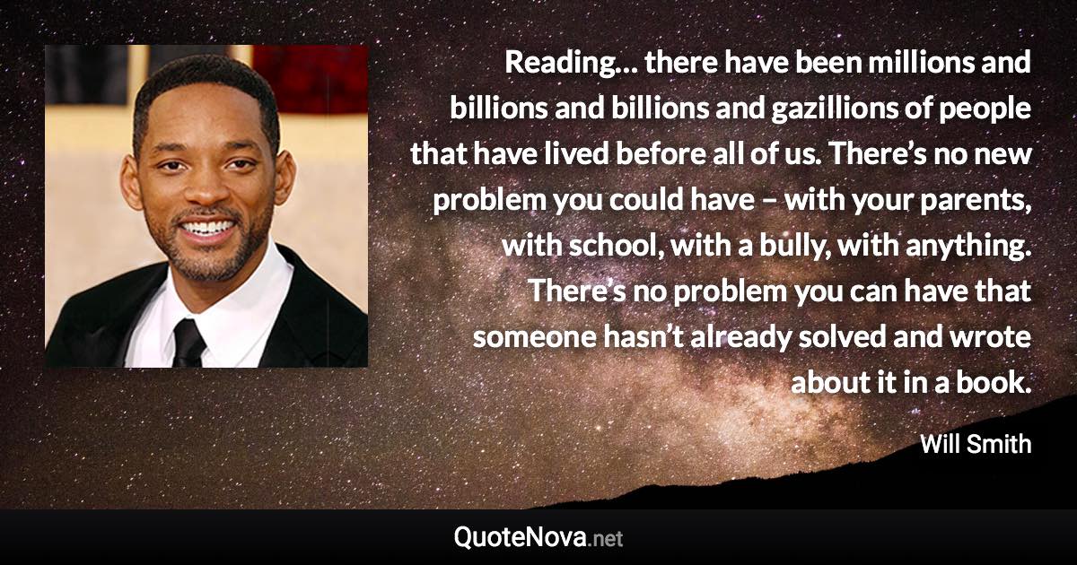 Reading… there have been millions and billions and billions and gazillions of people that have lived before all of us. There’s no new problem you could have – with your parents, with school, with a bully, with anything. There’s no problem you can have that someone hasn’t already solved and wrote about it in a book. - Will Smith quote