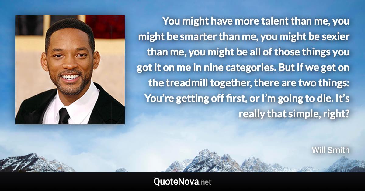 You might have more talent than me, you might be smarter than me, you might be sexier than me, you might be all of those things you got it on me in nine categories. But if we get on the treadmill together, there are two things: You’re getting off first, or I’m going to die. It’s really that simple, right? - Will Smith quote